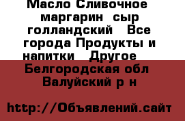 Масло Сливочное ,маргарин ,сыр голландский - Все города Продукты и напитки » Другое   . Белгородская обл.,Валуйский р-н